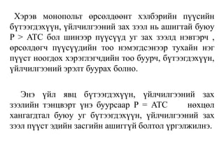 Хэрэв монопольт өрсөлдөөнт хэлбэрийн пүүсийн
бүтээгдэхүүн, үйлчилгээний зах зээл нь ашигтай буюу
P > ATC бол шинээр пүүсүүд уг зах зээлд нэвтэрч ,
өрсөлдөгч пүүсүүдийн тоо нэмэгдсэнээр тухайн нэг
пүүст ноогдох хэрэглэгчдийн тоо буурч, бүтээгдэхүүн,
үйлчилгээний эрэлт буурах болно.
Энэ үйл явц бүтээгдэхүүн, үйлчилгээний зах
зээлийн тэнцвэрт үнэ буурсаар P = ATC нөхцөл
хангагдтал буюу уг бүтээгдэхүүн, үйлчилгээний зах
зээл пүүст эдийн засгийн ашиггүй болтол үргэлжилнэ.
 