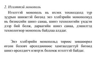 2. Нээлттэй монополь
Нээлттэй монополь нь ихэнх тохиолдолд түр
зуурын шинжтэй бөгеөд энэ хэлбэрийн монополиуд
нь бизнесийн шинэ санаа, шинэ технологийн үндсэн
дээр бий болж, дараагийн шинэ санаа, дэшилтэд
технологиор монополь байдлаа алддаг.
Энэ хэлбэрийн монопольд төрөөс зөвшөөрөл
өгсөн боловч өрсөлдөөнөөс хамгаалдаггүй бөгөөд
шинэ өрсөлдөгч нэвтрэх боломж нээлттэй байдаг.
 