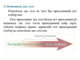 3. Олигополь зах зээл
Олигополь зах зээл нь төгс бус өрсөлдөөний нэг
хэлбэр юм.
Төгс өрсөлдөөнт зах зээл болон огт өрсөлдөөнгүй
монополь зах зээл гэсэн өрсөлдөөний хоёр эсрэг
туйлын хооронд орших дараагийн нэг өрсөлдөөний
хэлбэр нь олигополь зах зээл юм.
 