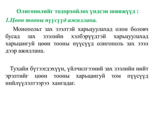 Олигополийг тодорхойлох үндсэн шинжүүд :
1.Цөөн тооны пүүсүүд ажиллана.
Монопольт зах зээлтэй харьцуулахад олон боловч
бусад зах зээлийн хэлбэрүүдтэй харьцуулахад
харьцангуй цөөн тооны пүүсүүд олигополь зах зээл
дээр ажиллана.
Тухайн бүтээгдэхүүн, үйлчилгээний зах зээлийн нийт
эрэлтийг цөөн тооны харьцангуй том пүүсүүд
нийлүүлэлтээрээ хангадаг.
 