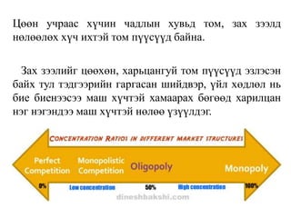 Цөөн учраас хүчин чадлын хувьд том, зах зээлд
нөлөөлөх хүч ихтэй том пүүсүүд байна.
Зах зээлийг цөөхөн, харьцангуй том пүүсүүд эзлэсэн
байх тул тэдгээрийн гаргасан шийдвэр, үйл хөдлөл нь
бие биенээсээ маш хүчтэй хамаарах бөгөөд харилцан
нэг нэгэндээ маш хүчтэй нөлөө үзүүлдэг.
 