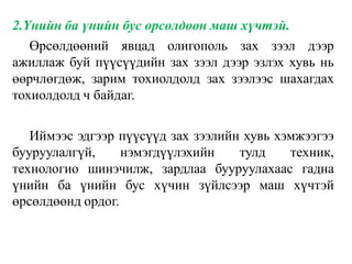 2.Үнийн ба үнийн бус өрсөлдөөн маш хүчтэй.
Өрсөлдөөний явцад олигополь зах зээл дээр
ажиллаж буй пүүсүүдийн зах зээл дээр эзлэх хувь нь
өөрчлөгдөж, зарим тохиолдолд зах зээлээс шахагдах
тохиолдолд ч байдаг.
Иймээс эдгээр пүүсүүд зах зээлийн хувь хэмжээгээ
бууруулалгүй, нэмэгдүүлэхийн тулд техник,
технологио шинэчилж, зардлаа бууруулахаас гадна
үнийн ба үнийн бус хүчин зүйлсээр маш хүчтэй
өрсөлдөөнд ордог.
 