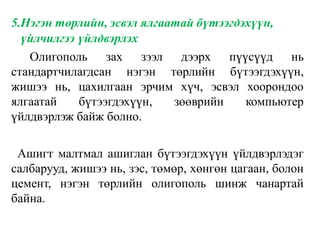 5.Нэгэн төрлийн, эсвэл ялгаатай бүтээгдэхүүн,
үйлчилгээ үйлдвэрлэх
Олигополь зах зээл дээрх пүүсүүд нь
стандартчилагдсан нэгэн төрлийн бүтээгдэхүүн,
жишээ нь, цахилгаан эрчим хүч, эсвэл хоорондоо
ялгаатай бүтээгдэхүүн, зөөврийн компьютер
үйлдвэрлэж байж болно.
Ашигт малтмал ашиглан бүтээгдэхүүн үйлдвэрлэдэг
салбарууд, жишээ нь, зэс, төмөр, хөнгөн цагаан, болон
цемент, нэгэн төрлийн олигополь шинж чанартай
байна.
 