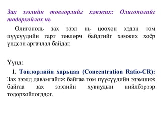 Зах зээлийн төвлөрлийг хэмжих: Олигополийг
тодорхойлох нь
Олигополь зах зээл нь цөөхөн хэдэн том
пүүсүүдийн гарт төвлөрч байдгийг хэмжих хоёр
үндсэн аргачлал байдаг.
Үүнд:
1. Төвлөрлийн харьцаа (Concentration Ratio-CR):
Зах зээлд давамгайлж байгаа том пүүсүүдийн эзэмшиж
байгаа зах зээлийн хувиудын нийлбэрээр
тодорхойлогддог.
 