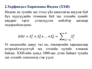 2.Херфиндал-Хиршманы Индекс (ХХИ)
Индекс нь тухайн зах зээлд үйл ажиллагаа явуулж буй
бүх пүүсүүдийн эзэмшиж буй зах зээлийн хувийг
квадрат зэрэг дээшлүүлэн нийлбэр авснаар
тодорхойлогдоно.
𝐻𝐻𝐼 = 𝑆1
2
+ 𝑆2
2
+. . . +𝑆 𝑛
2
= ෍
(𝑖−1)
𝑛
𝑆𝑖
2
Уг индексийн давуу тал нь, төвлөрлийн харьцаагаар
илэрхийлэгддэггүй зах зээлийн хүчийг хэмжиж
байдаг. ХХИ-ийн хувьд 1000-аас дээш байвал тухайн
зах зээлийг олигополь гэж үздэг.
 