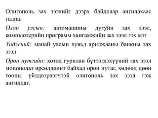 Олигополь зах зээлийг дээрх байдлаар ангилахаас
гадна:
Олон улсын: автомашины дугуйн зах зээл,
компьютерийн программ хангамжийн зах зээл гэх мэт
Үндэсний: манай улсын хувьд арилжааны банкны зах
зээл
Орон нутгийн: хотод гурилан бүтээгдэхүүний зах зээл
монопольт өрсөлдөөнт байхад орон нутаг, хөдөөд цөөн
тооны үйлдвэрлэгчтэй олигополь зах зээл гэж
ангилдаг.
 