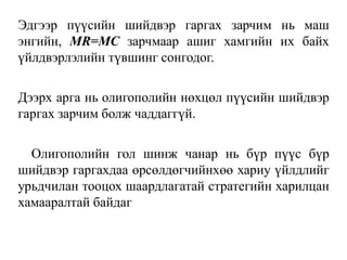 Эдгээр пүүсийн шийдвэр гаргах зарчим нь маш
энгийн, MR=MC зарчмаар ашиг хамгийн их байх
үйлдвэрлэлийн түвшинг сонгодог.
Дээрх арга нь олигополийн нөхцөл пүүсийн шийдвэр
гаргах зарчим болж чаддаггүй.
Олигополийн гол шинж чанар нь бүр пүүс бүр
шийдвэр гаргахдаа өрсөлдөгчийнхөө хариу үйлдлийг
урьдчилан тооцох шаардлагатай стратегийн харилцан
хамааралтай байдаг
 