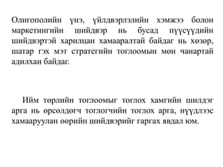 Олигополийн үнэ, үйлдвэрлэлийн хэмжээ болон
маркетингийн шийдвэр нь бусад пүүсүүдийн
шийдвэртэй харилцан хамааралтай байдаг нь хөзөр,
шатар гэх мэт стратегийн тоглоомын мөн чанартай
адилхан байдаг.
Ийм төрлийн тоглоомыг тоглох хамгийн шилдэг
арга нь өрсөлдөгч тоглогчийн тоглох арга, нүүдлээс
хамааруулан өөрийн шийдвэрийг гаргах явдал юм.
 