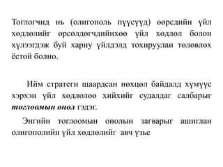 Тоглогчид нь (олигополь пүүсүүд) өөрсдийн үйл
хөдлөлийг өрсөлдөгчдийнхөө үйл хөдлөл болон
хүлээгдэж буй хариу үйлдэлд тохируулан төлөвлөх
ёстой болно.
Ийм стратеги шаардсан нөхцөл байдалд хүмүүс
хэрхэн үйл хөдлөлөө хийхийг судалдаг салбарыг
тоглоомын онол гэдэг.
Энгийн тоглоомын онолын загварыг ашиглан
олигополийн үйл хөдлөлийг авч үзье
 