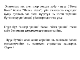 Олигополь зах зээл дээр зөвхөн хоёр - пүүс (“Кока
Кола” болон “Пепси Кола”) үйл ажиллагаа явуулдаг
буюу дуополь зах зээл, пүүсүүд нь нэгэн төрлийн
бүтээгдэхүүн (ундаа) үйлдвэрлэдэг гэж үзье
Пүүс бүр “өндөр үнийн” болон “бага үнийн” гэсэн
хоёр боломжит стратегиас сонголт хийнэ.
Пүүс бүрийн олох ашиг өөрийнх нь сонгосон болон
өрсөлдөгчийнх нь сонгосон стратегиас хамаарна.
/Зураг /
 