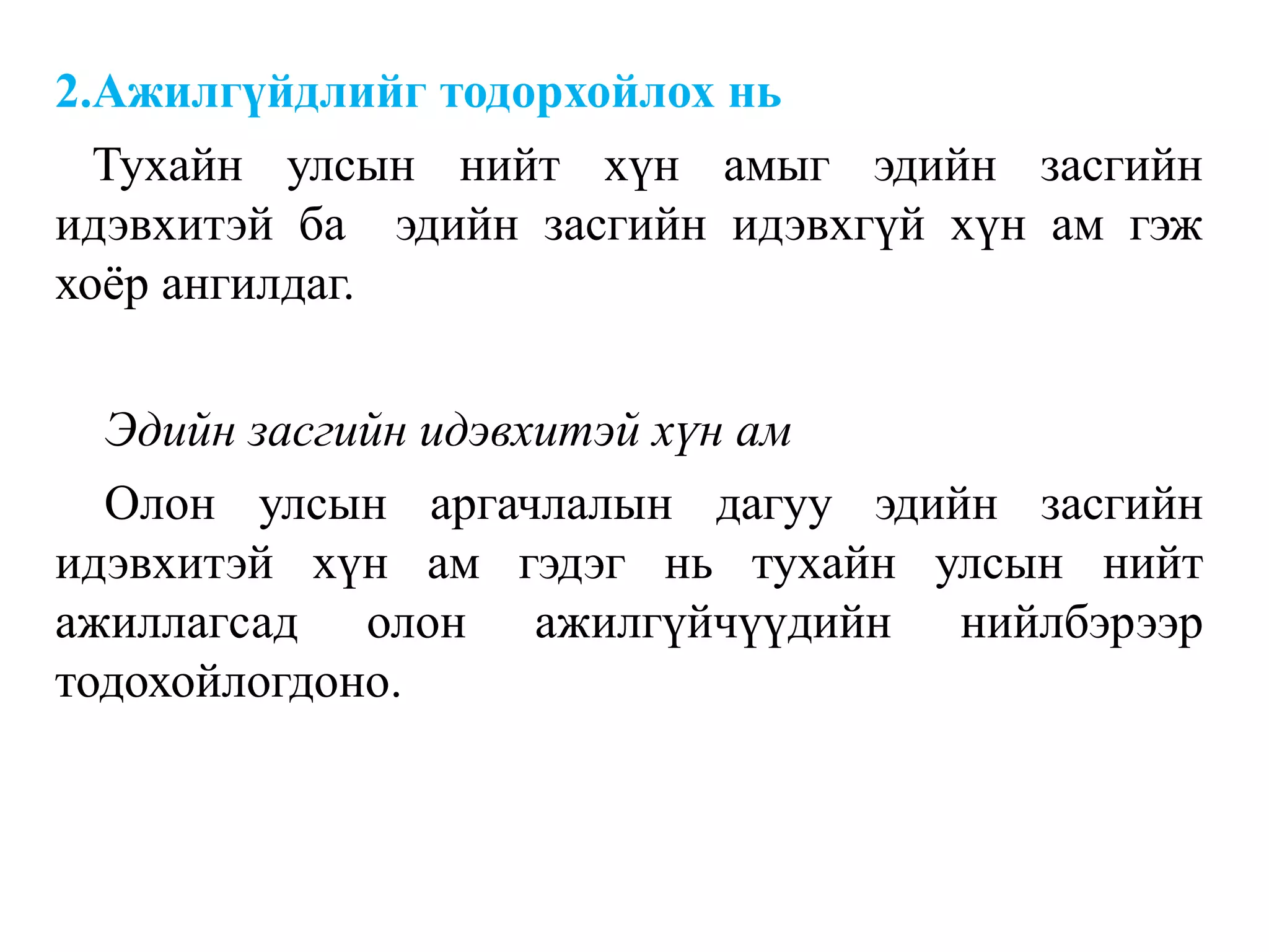 2.Ажилгүйдлийг тодорхойлох нь
Тухайн улсын нийт хүн амыг эдийн засгийн
идэвхитэй ба эдийн засгийн идэвхгүй хүн ам гэж
хоѐр ангилдаг.
Эдийн засгийн идэвхитэй хүн ам
Олон улсын аргачлалын дагуу эдийн засгийн
идэвхитэй хүн ам гэдэг нь тухайн улсын нийт
ажиллагсад олон ажилгүйчүүдийн нийлбэрээр
тодохойлогдоно.
 