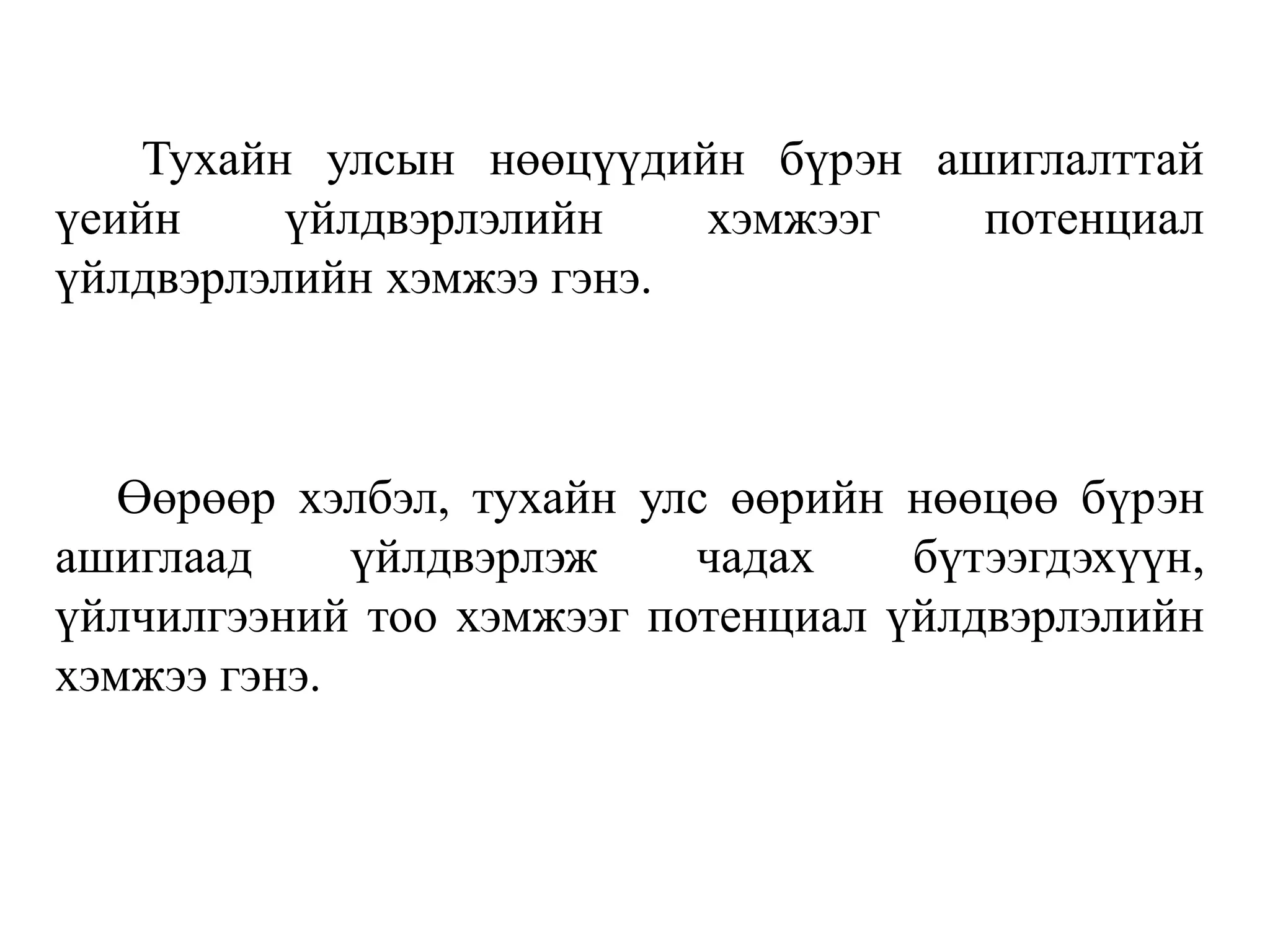 Тухайн улсын нөөцүүдийн бүрэн ашиглалттай
үеийн үйлдвэрлэлийн хэмжээг потенциал
үйлдвэрлэлийн хэмжээ гэнэ.
Өөрөөр хэлбэл, тухайн улс өөрийн нөөцөө бүрэн
ашиглаад үйлдвэрлэж чадах бүтээгдэхүүн,
үйлчилгээний тоо хэмжээг потенциал үйлдвэрлэлийн
хэмжээ гэнэ.
 