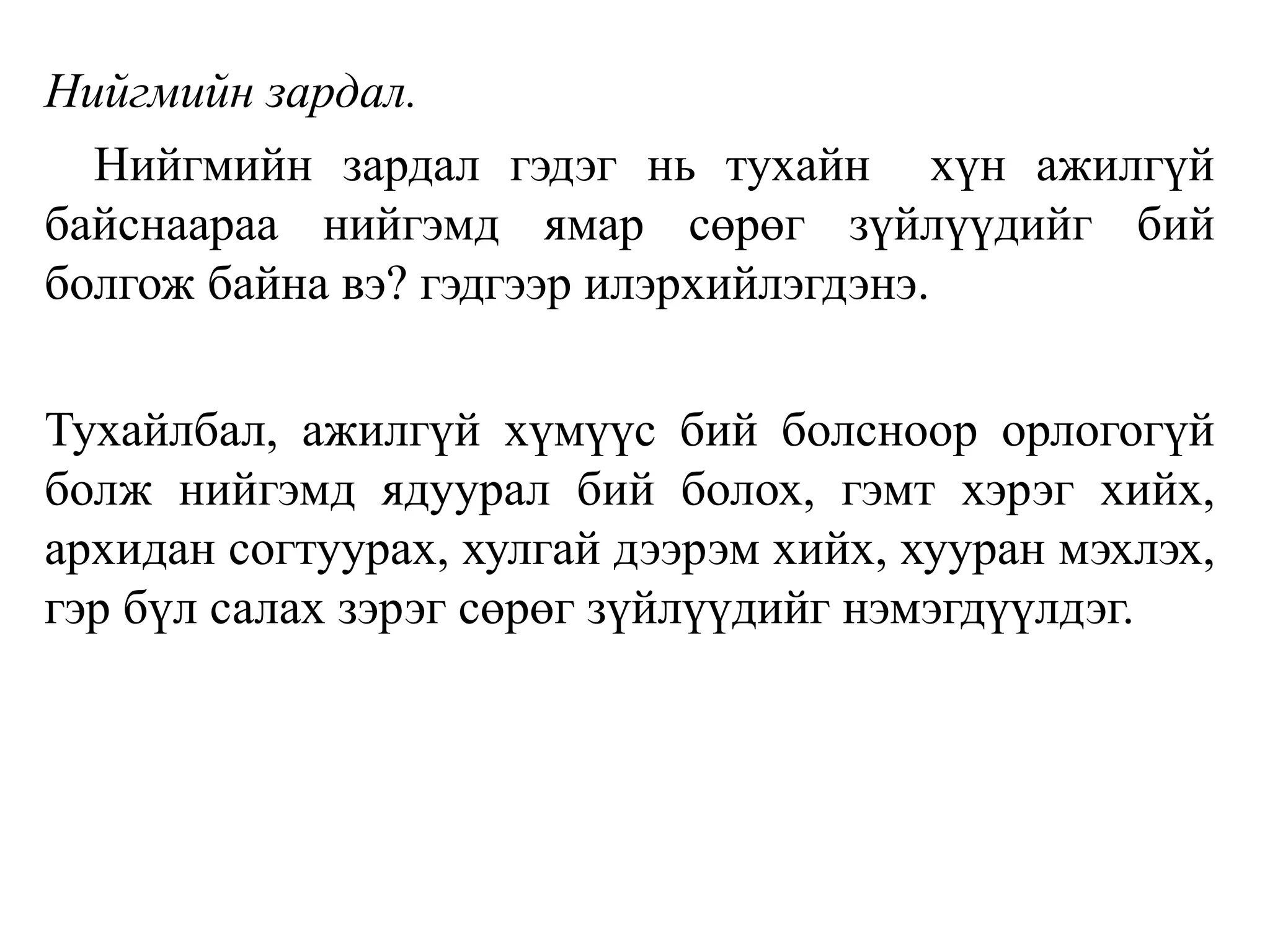 Нийгмийн зардал.
Нийгмийн зардал гэдэг нь тухайн хүн ажилгүй
байснаараа нийгэмд ямар сөрөг зүйлүүдийг бий
болгож байна вэ? гэдгээр илэрхийлэгдэнэ.
Тухайлбал, ажилгүй хүмүүс бий болсноор орлогогүй
болж нийгэмд ядуурал бий болох, гэмт хэрэг хийх,
архидан согтуурах, хулгай дээрэм хийх, хууран мэхлэх,
гэр бүл салах зэрэг сөрөг зүйлүүдийг нэмэгдүүлдэг.
 