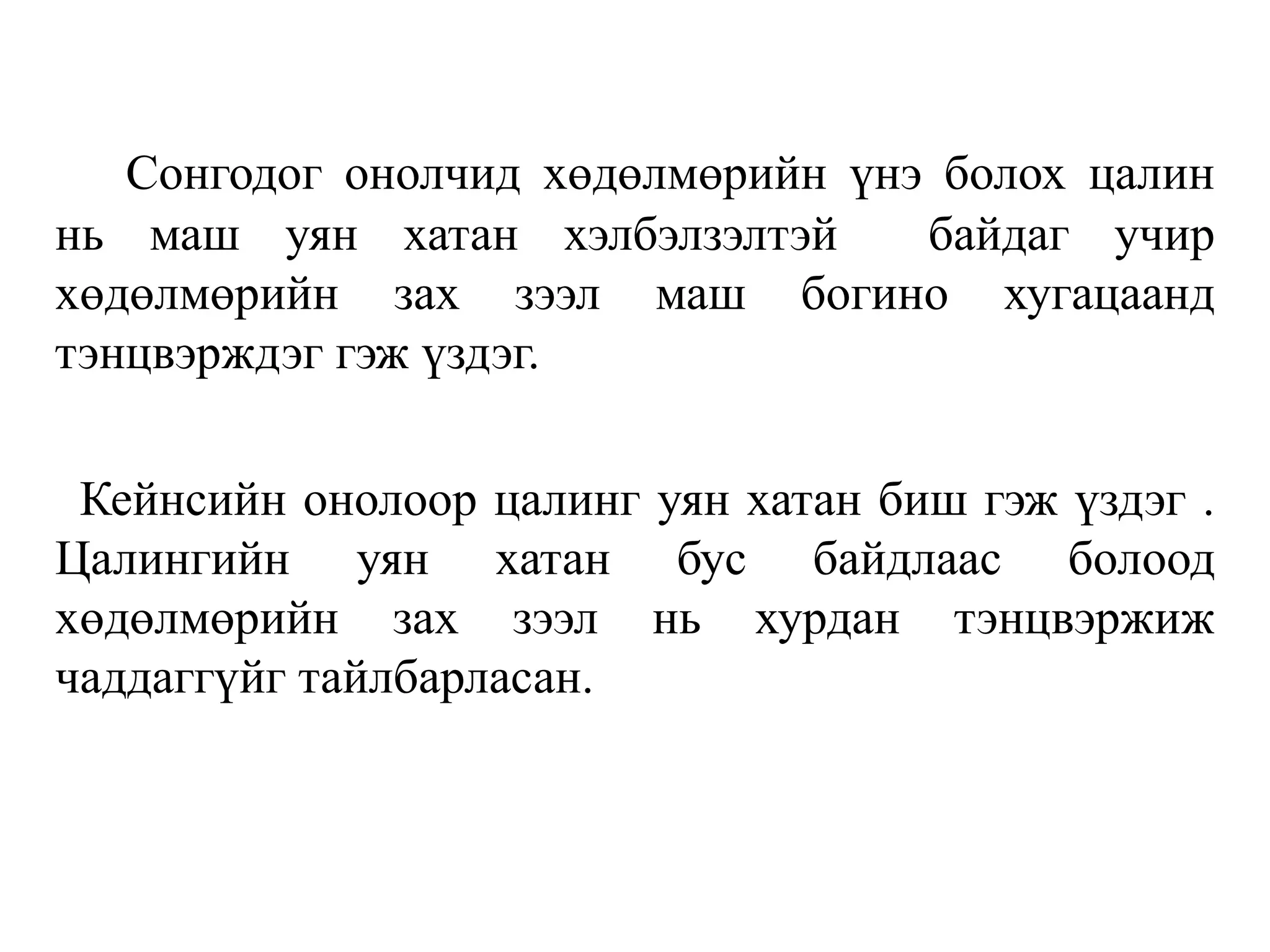 Сонгодог онолчид хөдөлмөрийн үнэ болох цалин
нь маш уян хатан хэлбэлзэлтэй байдаг учир
хөдөлмөрийн зах зээл маш богино хугацаанд
тэнцвэрждэг гэж үздэг.
Кейнсийн онолоор цалинг уян хатан биш гэж үздэг .
Цалингийн уян хатан бус байдлаас болоод
хөдөлмөрийн зах зээл нь хурдан тэнцвэржиж
чаддаггүйг тайлбарласан.
 