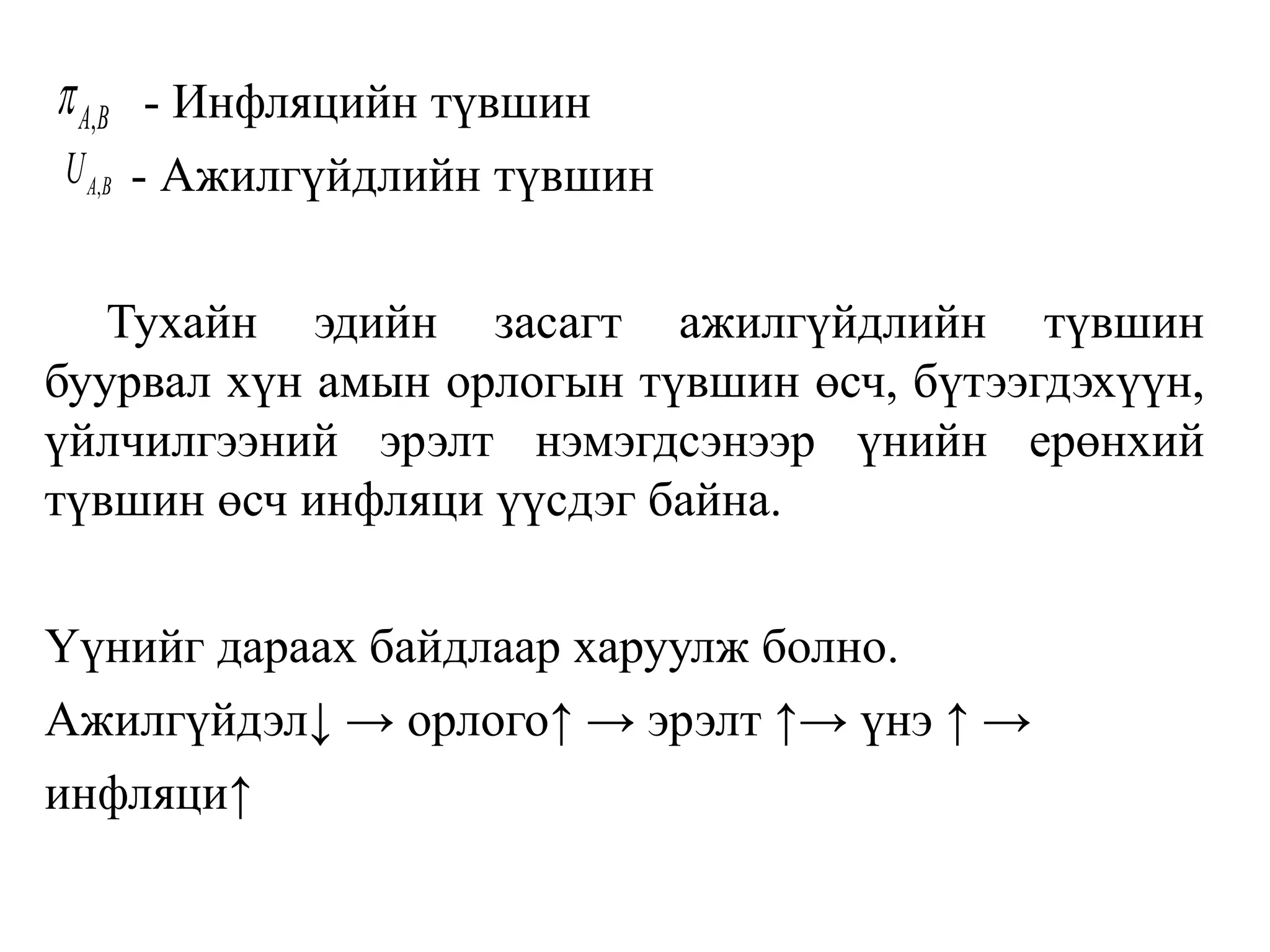 - Инфляцийн түвшин
- Ажилгүйдлийн түвшин
Тухайн эдийн засагт ажилгүйдлийн түвшин
буурвал хүн амын орлогын түвшин өсч, бүтээгдэхүүн,
үйлчилгээний эрэлт нэмэгдсэнээр үнийн ерөнхий
түвшин өсч инфляци үүсдэг байна.
Үүнийг дараах байдлаар харуулж болно.
Ажилгүйдэл↓ → орлого↑ → эрэлт ↑→ үнэ ↑ →
инфляци↑
,A Bp
,A BU
 