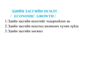 ЭДИЙН ЗАСГИЙН ӨСӨЛТ
/ ECONOMIC GROWTH /
1.Эдийн засгийн өсөлтийг тодорхойлох нь
2.Эдийн засгийн өсөлтөд нөлөөлөх хүчин зүйлс
3.Эдийн засгийн хөгжил
 