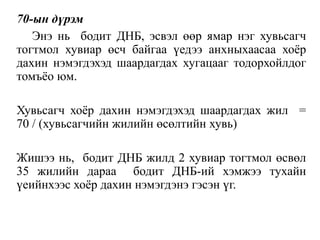 70-ын дүрэм
Энэ нь бодит ДНБ, эсвэл өөр ямар нэг хувьсагч
тогтмол хувиар өсч байгаа үедээ анхныхаасаа хоёр
дахин нэмэгдэхэд шаардагдах хугацааг тодорхойлдог
томъёо юм.
Хувьсагч хоёр дахин нэмэгдэхэд шаардагдах жил =
70 / (хувьсагчийн жилийн өсөлтийн хувь)
Жишээ нь, бодит ДНБ жилд 2 хувиар тогтмол өсвөл
35 жилийн дараа бодит ДНБ-ий хэмжээ тухайн
үеийнхээс хоёр дахин нэмэгдэнэ гэсэн үг.
 