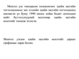 Монгол улс төвлөрсөн төлөвлөгөөт эдийн засгийн
тогтолцооноос зах зээлийн эдийн засгийн тогтолцоонд
шилжсэн үе буюу 1990 оноос хойш бодит дотоодын
нийт бүтээгдэхүүний өсөлтөөр эдийн засгийн
өсөлтийг тооцож эхэлсэн.
Монгол улсын эдийн засгийн өсөлтийг дараах
графикаас харж болно.
 