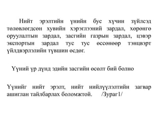 Нийт эрэлтийн үнийн бус хүчин зүйлсэд
төлөвлөгдсөн хувийн хэрэглээний зардал, хөрөнгө
оруулалтын зардал, засгийн газрын зардал, цэвэр
экспортын зардал тус тус өссөнөөр тэнцвэрт
үйлдвэрлэлийн түвшин өсдөг.
Үүний үр дүнд эдийн засгийн өсөлт бий болно
Үүнийг нийт эрэлт, нийт нийлүүлэлтийн загвар
ашиглан тайлбарлах боломжтой. /Зураг1/
 