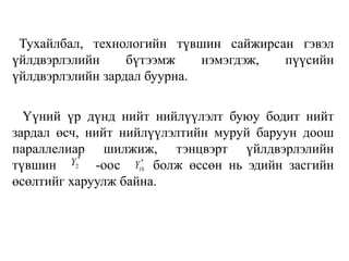 Тухайлбал, технологийн түвшин сайжирсан гэвэл
үйлдвэрлэлийн бүтээмж нэмэгдэж, пүүсийн
үйлдвэрлэлийн зардал буурна.
Үүний үр дүнд нийт нийлүүлэлт буюу бодит нийт
зардал өсч, нийт нийлүүлэлтийн муруй баруун доош
параллелиар шилжиж, тэнцвэрт үйлдвэрлэлийн
түвшин -оос болж өссөн нь эдийн засгийн
өсөлтийг харуулж байна.
*
2Y *
10Y
 