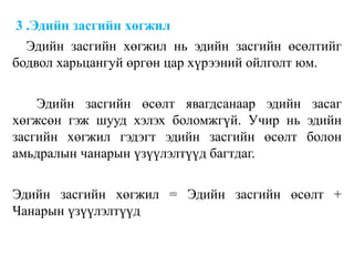 3 .Эдийн засгийн хөгжил
Эдийн засгийн хөгжил нь эдийн засгийн өсөлтийг
бодвол харьцангуй өргөн цар хүрээний ойлголт юм.
Эдийн засгийн өсөлт явагдсанаар эдийн засаг
хөгжсөн гэж шууд хэлэх боломжгүй. Учир нь эдийн
засгийн хөгжил гэдэгт эдийн засгийн өсөлт болон
амьдралын чанарын үзүүлэлтүүд багтдаг.
Эдийн засгийн хөгжил = Эдийн засгийн өсөлт +
Чанарын үзүүлэлтүүд
 