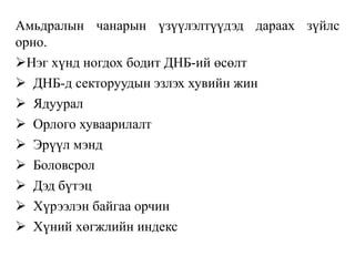 Амьдралын чанарын үзүүлэлтүүдэд дараах зүйлс
орно.
Нэг хүнд ногдох бодит ДНБ-ий өсөлт
 ДНБ-д секторуудын эзлэх хувийн жин
 Ядуурал
 Орлого хуваарилалт
 Эрүүл мэнд
 Боловсрол
 Дэд бүтэц
 Хүрээлэн байгаа орчин
 Хүний хөгжлийн индекс
 