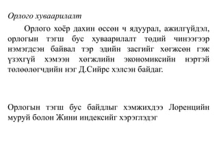 Орлого хуваарилалт
Орлого хоёр дахин өссөн ч ядуурал, ажилгүйдэл,
орлогын тэгш бус хуваарилалт төдий чинээгээр
нэмэгдсэн байвал тэр эдийн засгийг хөгжсөн гэж
үзэхгүй хэмээн хөгжлийн экономиксийн нэртэй
төлөөлөгчдийн нэг Д.Сийрс хэлсэн байдаг.
Орлогын тэгш бус байдлыг хэмжихдээ Лоренцийн
муруй болон Жини индексийг хэрэглэдэг
 