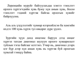 Лоренцийн муруйг байгуулахдаа хэвтээ тэнхлэгт
орлого хүртэгчдийн хувь буюу хүн амын хувь, босоо
тэнхлэгт тэдний хүртэж байгаа орлогын хувийг
байрлуулна.
Аль аль үзүүлэлтийг хувиар илэрхийлсэн ба хамгийн
ихдээ 100 хувь хүрэх тул квадрат дүрс үүснэ.
Зургийн зүүн доод өнцгөөс баруун дээд өнцөг
хүртэл татсан диагонал шулуун орлого хуваарилалт
туйлын тэгш байгааг илтгэнэ. Учир нь, диагонал дээрх
цэг бүр дээр хүн амын хувь нь хүртэж буй орлогын
хувьтай тэнцүү байна.
 
