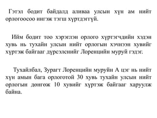 Гэтэл бодит байдалд аливаа улсын хүн ам нийт
орлогоосоо ингэж тэгш хүртдэггүй.
Ийм бодит тоо хэрэглэн орлого хүртэгчдийн хэдэн
хувь нь тухайн улсын нийт орлогын хэчнээн хувийг
хүртэж байгааг дүрсэлснийг Лоренцийн муруй гэдэг.
Тухайлбал, Зурагт Лоренцийн муруйн А цэг нь нийт
хүн амын бага орлоготой 30 хувь тухайн улсын нийт
орлогын дөнгөж 10 хувийг хүртэж байгааг харуулж
байна.
 