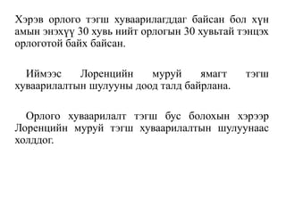 Хэрэв орлого тэгш хуваарилагддаг байсан бол хүн
амын энэхүү 30 хувь нийт орлогын 30 хувьтай тэнцэх
орлоготой байх байсан.
Иймээс Лоренцийн муруй ямагт тэгш
хуваарилалтын шулууны доод талд байрлана.
Орлого хуваарилалт тэгш бус болохын хэрээр
Лоренцийн муруй тэгш хуваарилалтын шулуунаас
холддог.
 