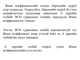 Жини коеффициентийн тооцоо Лоренцийн муруй
дээр суурилдаг. Тодруулбал, Лоренцийн муруй ба тэгш
хуваарилалтын шулуунаар хашигдсан А дүрсийн
талбайг BCD гурвалжны талбайд харьцуулж Жини
коэффициентыг тооцдог.
Нэгэнт BCD гурвалжны талбай өөрчлөгдөхгүй тул
Жини коэффициент ямар утгатай байх нь А дүрсийн
талбайгаас шууд хамаарна.
А дүрсийн талбай томрох тусам Жини
коэффициентийн утга ихсэнэ.
 