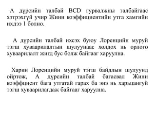 А дүрсийн талбай BCD гурвалжны талбайгаас
хэтрэхгүй учир Жини коэффициентийн утга хамгийн
ихдээ 1 болно.
А дүрсийн талбай ихсэх буюу Лоренцийн муруй
тэгш хуваарилалтын шулуунаас холдох нь орлого
хуваарилалт жигд бус болж байгааг харуулна.
Харин Лоренцийн муруй тэгш байдлын шулуунд
ойртож, А дүрсийн талбай багасвал Жини
коэффциент бага утгатай гарах ба энэ нь харьцангуй
тэгш хуваарилагдаж байгааг харуулна.
 