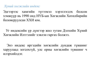 Хүний хөгжлийн индекс
Эдгээрээс хамгийн түгээмэл хэрэглэгдэх болсон
хэмжүүр нь 1990 онд НҮБ-ын Хөгжлийн Хөтөлбөрийн
боловсруулсан ХХИ юм.
Уг индексийн үр дүнгээр жил тутам Дэлхийн Хүний
Хөгжлийн Илтгэлийг хэвлэн гаргах болжээ.
Энэ индекс иргэдийн хөгжлийн дундаж түвшинг
харуулаад зогсохгүй, улс орны хөгжлийн түвшинг ч
илэрхийлдэг.
 