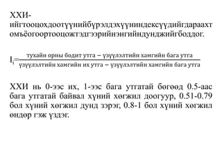 ХХИ-
ийгтооцохдоотүүнийбүрэлдэхүүниндексүүдийгдараахт
омъёогоортооцожтэдгээрийнэнгийндунджийгбоддог.
Ii=
тухайн орны бодит утга − үзүүлэлтийн хамгийн бага утга
үзүүлэлтийн хамгийн их утга − үзүүлэлтийн хамгийн бага утга
ХХИ нь 0-ээс их, 1-ээс бага утгатай бөгөөд 0.5-аас
бага утгатай байвал хүний хөгжил доогуур, 0.51-0.79
бол хүний хөгжил дунд зэрэг, 0.8-1 бол хүний хөгжил
өндөр гэж үздэг.
 