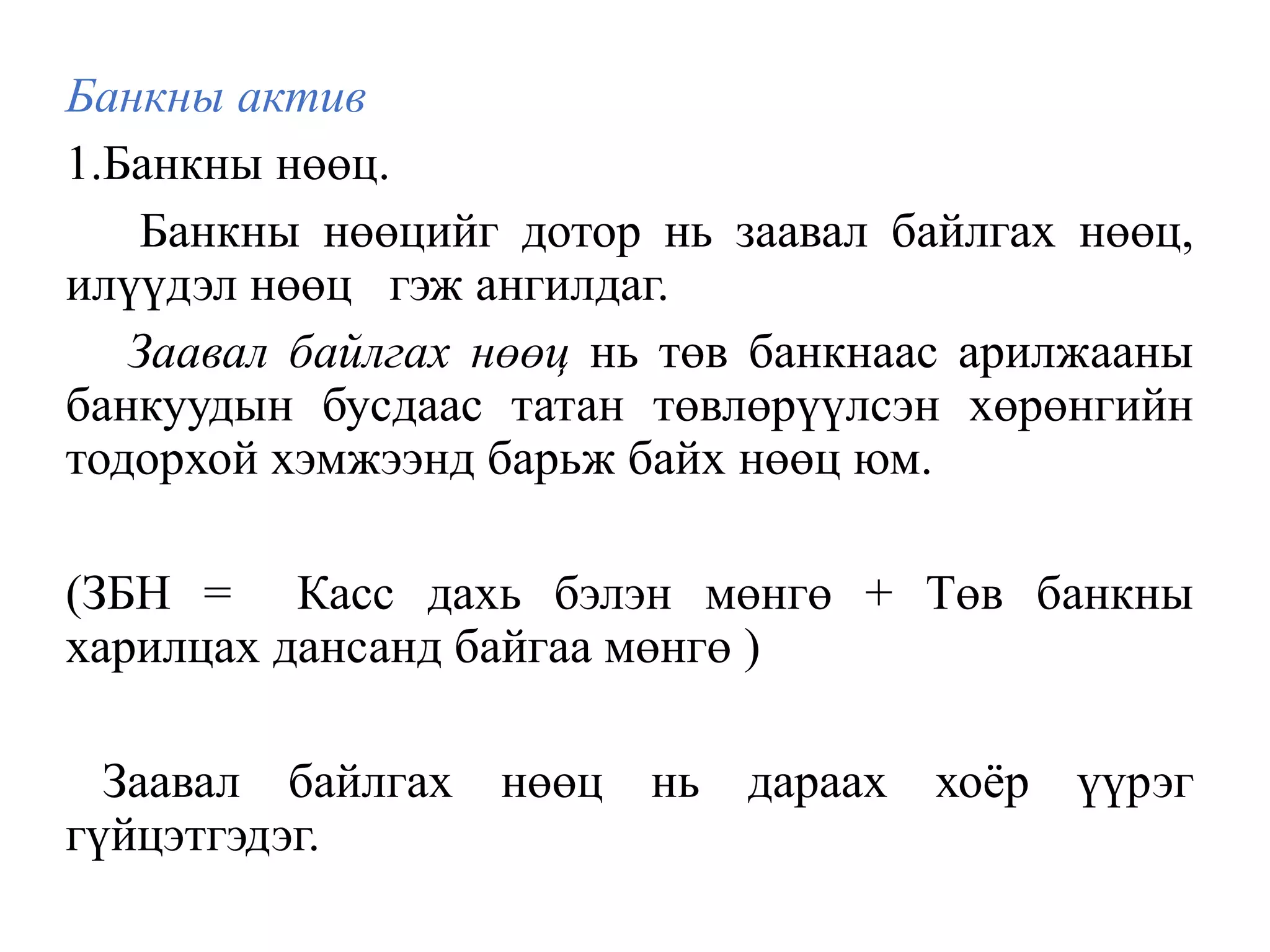 Банкны актив
1.Банкны нөөц.
Банкны нөөцийг дотор нь заавал байлгах нөөц,
илүүдэл нөөц гэж ангилдаг.
Заавал байлгах нөөц нь төв банкнаас арилжааны
банкуудын бусдаас татан төвлөрүүлсэн хөрөнгийн
тодорхой хэмжээнд барьж байх нөөц юм.
(ЗБН = Касс дахь бэлэн мөнгө + Төв банкны
харилцах дансанд байгаа мөнгө )
Заавал байлгах нөөц нь дараах хоёр үүрэг
гүйцэтгэдэг.
 