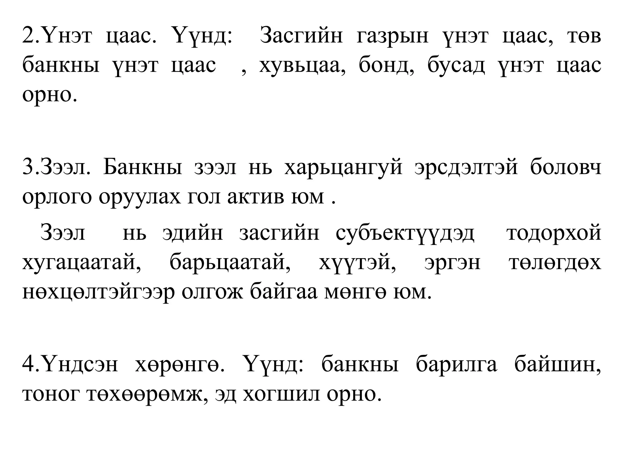 2.Үнэт цаас. Үүнд: Засгийн газрын үнэт цаас, төв
банкны үнэт цаас , хувьцаа, бонд, бусад үнэт цаас
орно.
3.Зээл. Банкны зээл нь харьцангуй эрсдэлтэй боловч
орлого оруулах гол актив юм .
Зээл нь эдийн засгийн субъектүүдэд тодорхой
хугацаатай, барьцаатай, хүүтэй, эргэн төлөгдөх
нөхцөлтэйгээр олгож байгаа мөнгө юм.
4.Үндсэн хөрөнгө. Үүнд: банкны барилга байшин,
тоног төхөөрөмж, эд хогшил орно.
 