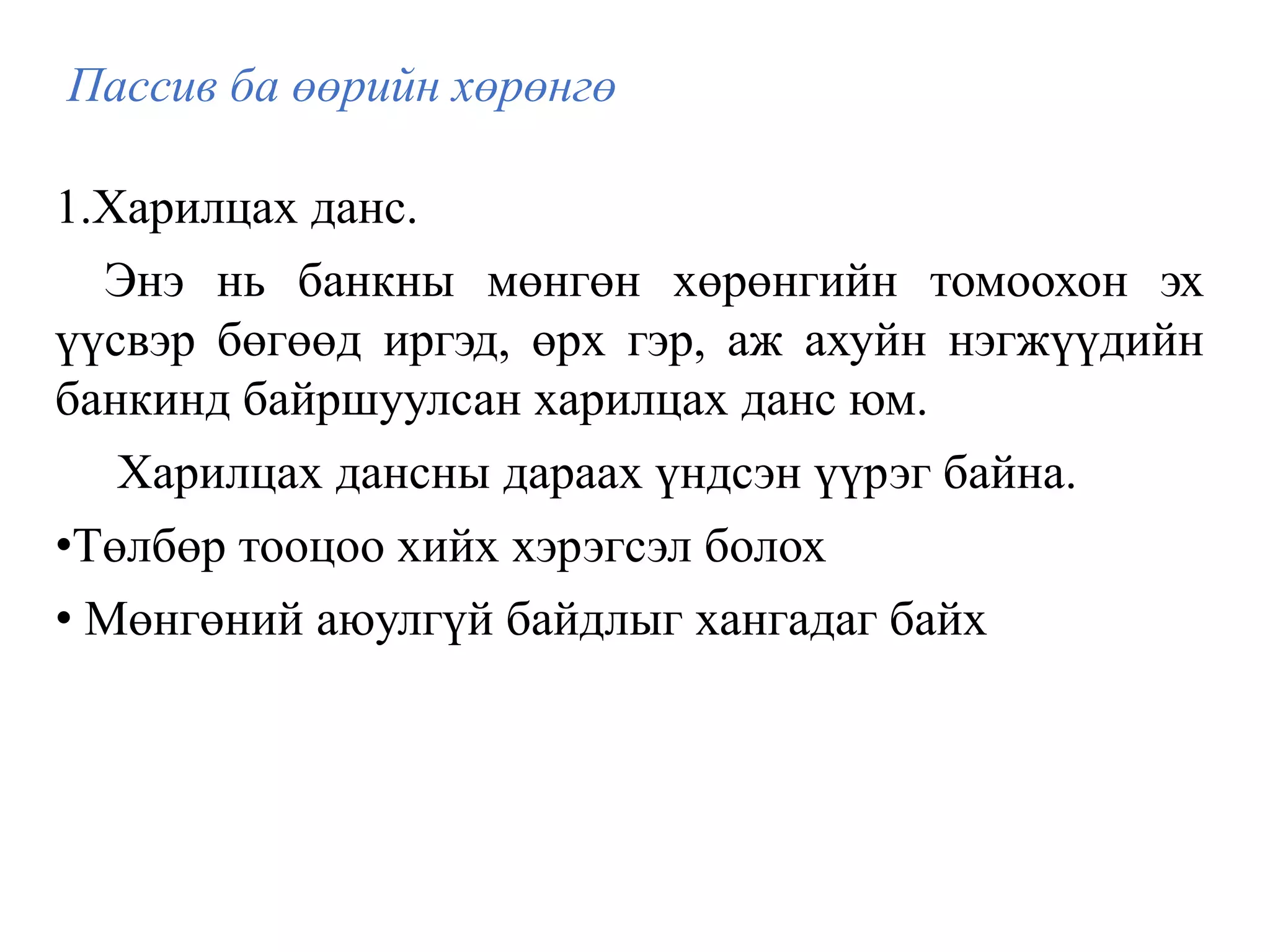 Пассив ба өөрийн хөрөнгө
1.Харилцах данс.
Энэ нь банкны мөнгөн хөрөнгийн томоохон эх
үүсвэр бөгөөд иргэд, өрх гэр, аж ахуйн нэгжүүдийн
банкинд байршуулсан харилцах данс юм.
Харилцах дансны дараах үндсэн үүрэг байна.
•Төлбөр тооцоо хийх хэрэгсэл болох
• Мөнгөний аюулгүй байдлыг хангадаг байх
 
