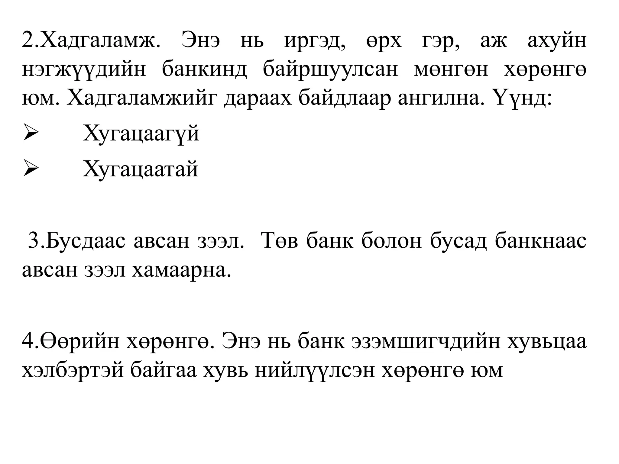 2.Хадгаламж. Энэ нь иргэд, өрх гэр, аж ахуйн
нэгжүүдийн банкинд байршуулсан мөнгөн хөрөнгө
юм. Хадгаламжийг дараах байдлаар ангилна. Үүнд:
 Хугацаагүй
 Хугацаатай
3.Бусдаас авсан зээл. Төв банк болон бусад банкнаас
авсан зээл хамаарна.
4.Өөрийн хөрөнгө. Энэ нь банк эзэмшигчдийн хувьцаа
хэлбэртэй байгаа хувь нийлүүлсэн хөрөнгө юм
 
