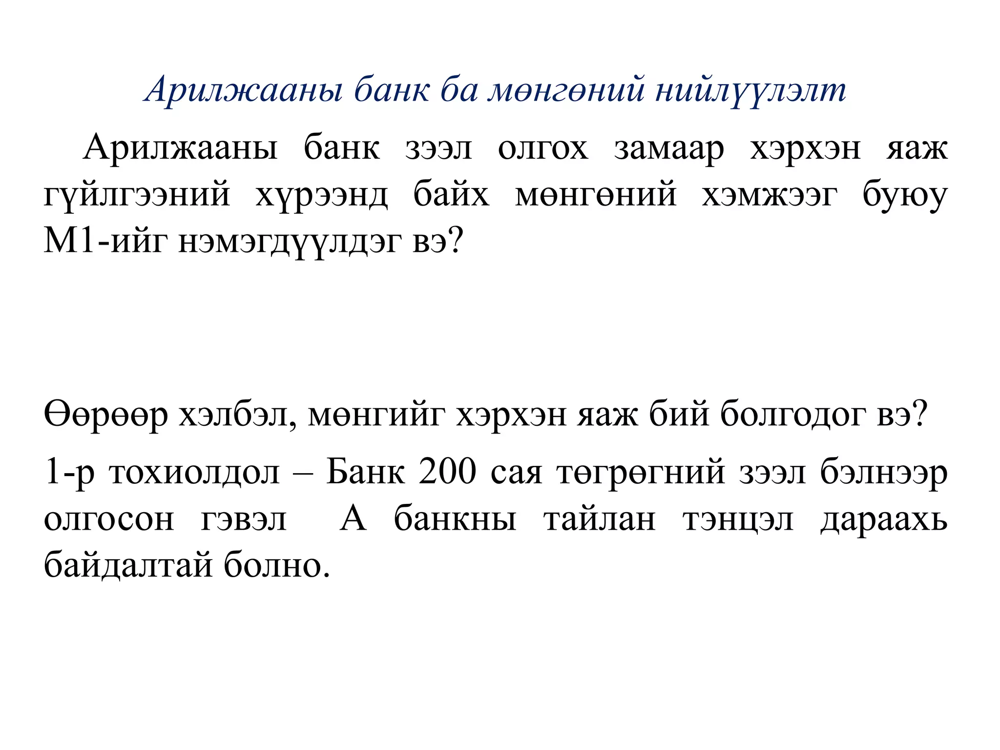 Арилжааны банк ба мөнгөний нийлүүлэлт
Арилжааны банк зээл олгох замаар хэрхэн яаж
гүйлгээний хүрээнд байх мөнгөний хэмжээг буюу
М1-ийг нэмэгдүүлдэг вэ?
Өөрөөр хэлбэл, мөнгийг хэрхэн яаж бий болгодог вэ?
1-р тохиолдол – Банк 200 сая төгрөгний зээл бэлнээр
олгосон гэвэл А банкны тайлан тэнцэл дараахь
байдалтай болно.
 