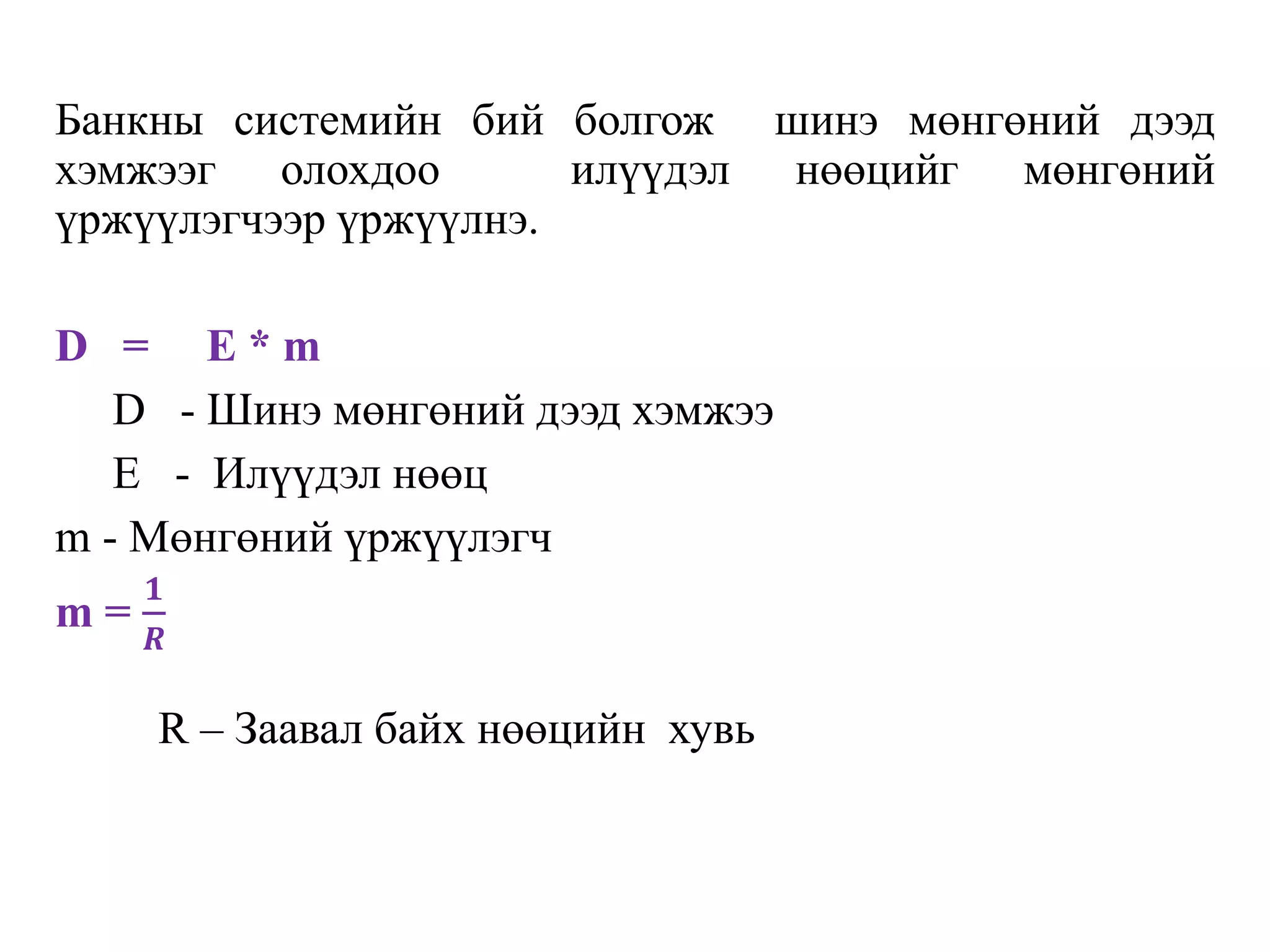 Банкны систeмийн бий болгож шинэ мөнгөний дээд
хэмжээг олохдоо илүүдэл нөөцийг мөнгөний
үржүүлэгчээр үржүүлнэ.
D = E * m
D - Шинэ мөнгөний дээд хэмжээ
E - Илүүдэл нөөц
m - Мөнгөний үржүүлэгч
m =
𝟏
𝑹
R – Заавал байх нөөцийн хувь
 