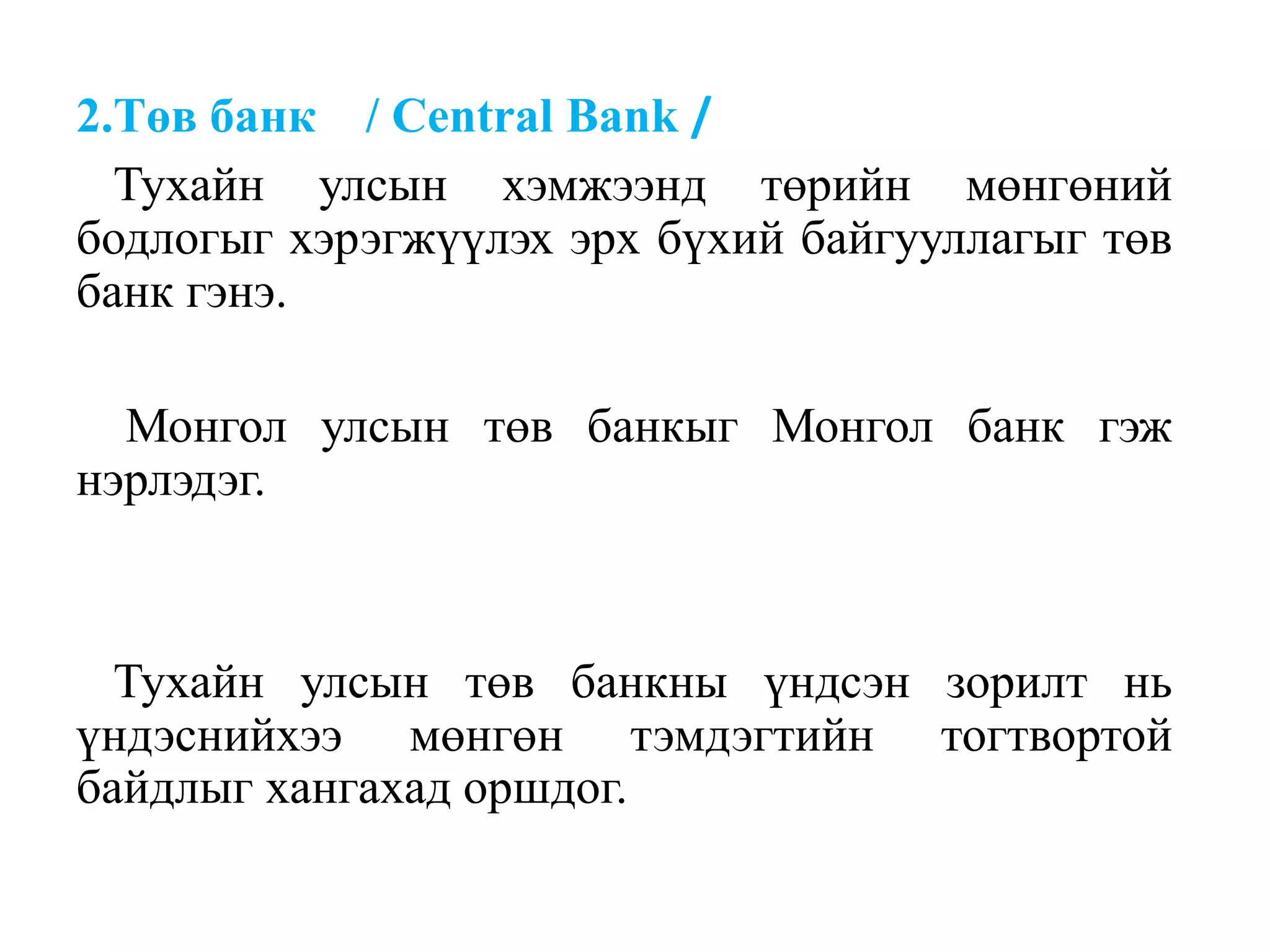 2.Төв банк / Central Bank /
Тухайн улсын хэмжээнд төрийн мөнгөний
бодлогыг хэрэгжүүлэх эрх бүхий байгууллагыг төв
банк гэнэ.
Монгол улсын төв банкыг Монгол банк гэж
нэрлэдэг.
Тухайн улсын төв банкны үндсэн зорилт нь
үндэснийхээ мөнгөн тэмдэгтийн тогтвортой
байдлыг хангахад оршдог.
 