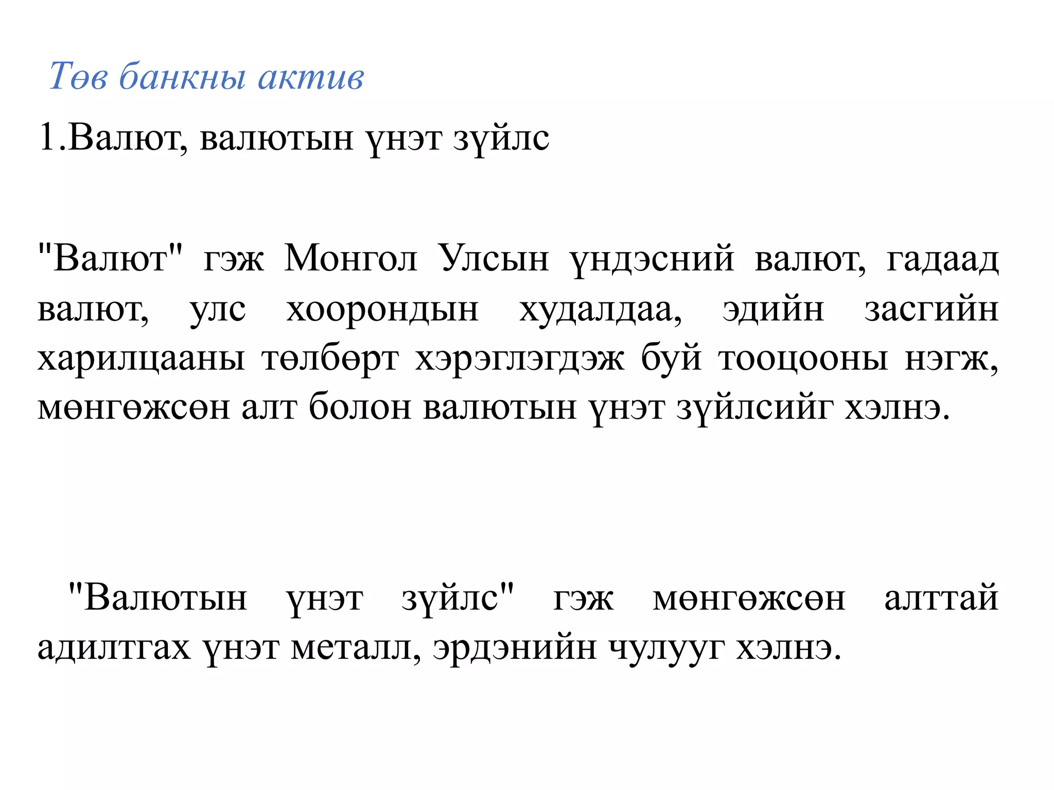 Төв банкны актив
1.Валют, валютын үнэт зүйлс
"Валют" гэж Монгол Улсын үндэсний валют, гадаад
валют, улс хоорондын худалдаа, эдийн засгийн
харилцааны төлбөрт хэрэглэгдэж буй тооцооны нэгж,
мөнгөжсөн алт болон валютын үнэт зүйлсийг хэлнэ.
"Валютын үнэт зүйлс" гэж мөнгөжсөн алттай
адилтгах үнэт металл, эрдэнийн чулууг хэлнэ.
 