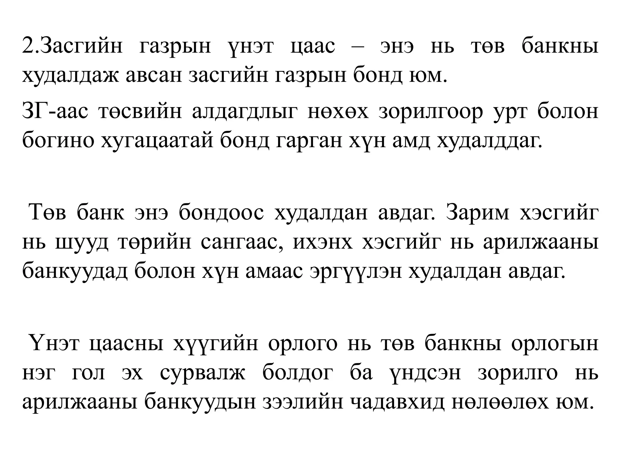 2.Засгийн газрын үнэт цаас – энэ нь төв банкны
худалдаж авсан засгийн газрын бонд юм.
ЗГ-аас төсвийн алдагдлыг нөхөх зорилгоор урт болон
богино хугацаатай бонд гарган хүн амд худалддаг.
Төв банк энэ бондоос худалдан авдаг. Зарим хэсгийг
нь шууд төрийн сангаас, ихэнх хэсгийг нь арилжааны
банкуудад болон хүн амаас эргүүлэн худалдан авдаг.
Үнэт цаасны хүүгийн орлого нь төв банкны орлогын
нэг гол эх сурвалж болдог ба үндсэн зорилго нь
арилжааны банкуудын зээлийн чадавхид нөлөөлөх юм.
 
