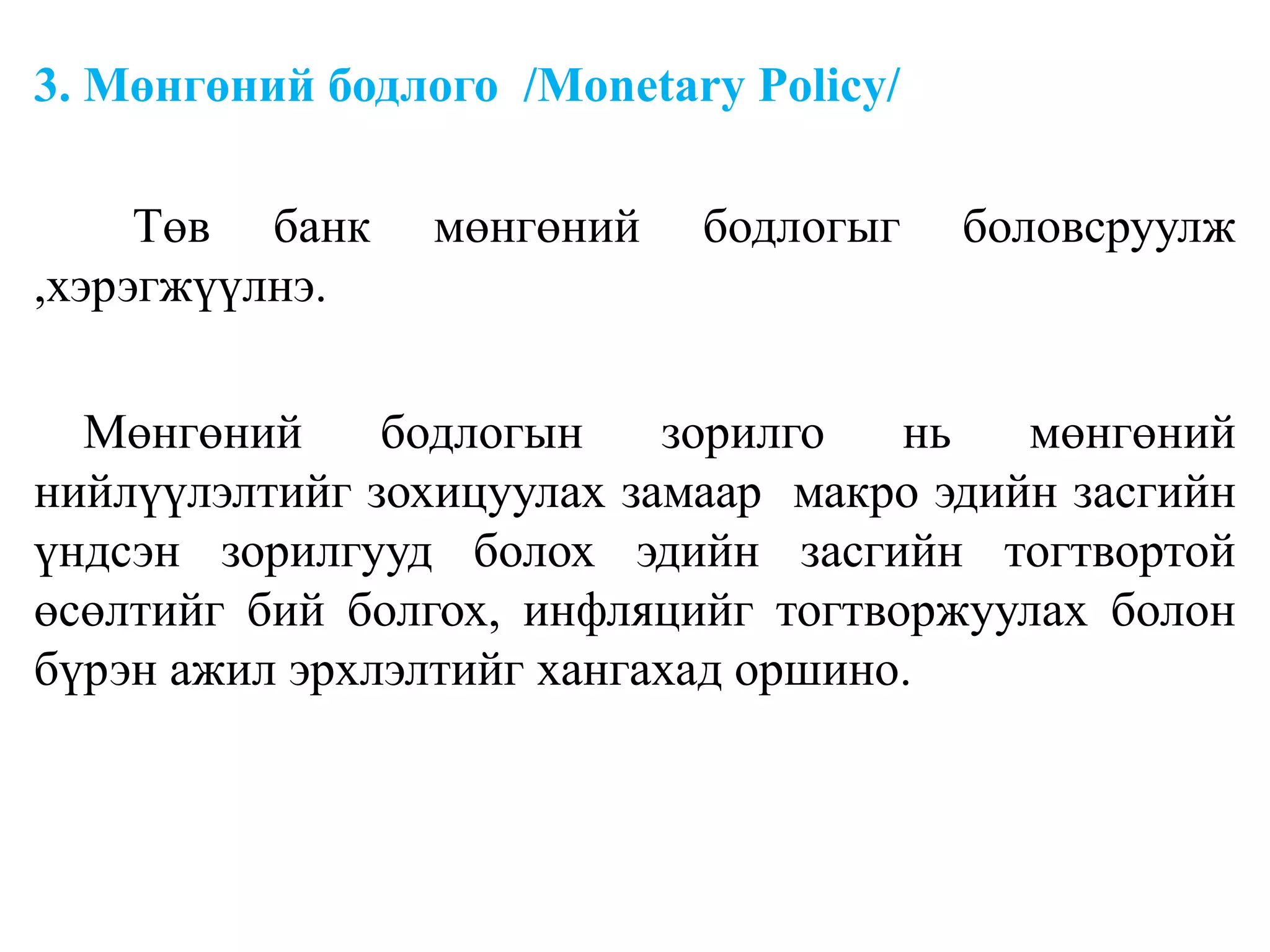 3. Мөнгөний бодлого /Monetary Policy/
Төв банк мөнгөний бодлогыг боловсруулж
,хэрэгжүүлнэ.
Мөнгөний бодлогын зорилго нь мөнгөний
нийлүүлэлтийг зохицуулах замаар макро эдийн засгийн
үндсэн зорилгууд болох эдийн засгийн тогтвортой
өсөлтийг бий болгох, инфляцийг тогтворжуулах болон
бүрэн ажил эрхлэлтийг хангахад оршино.
 