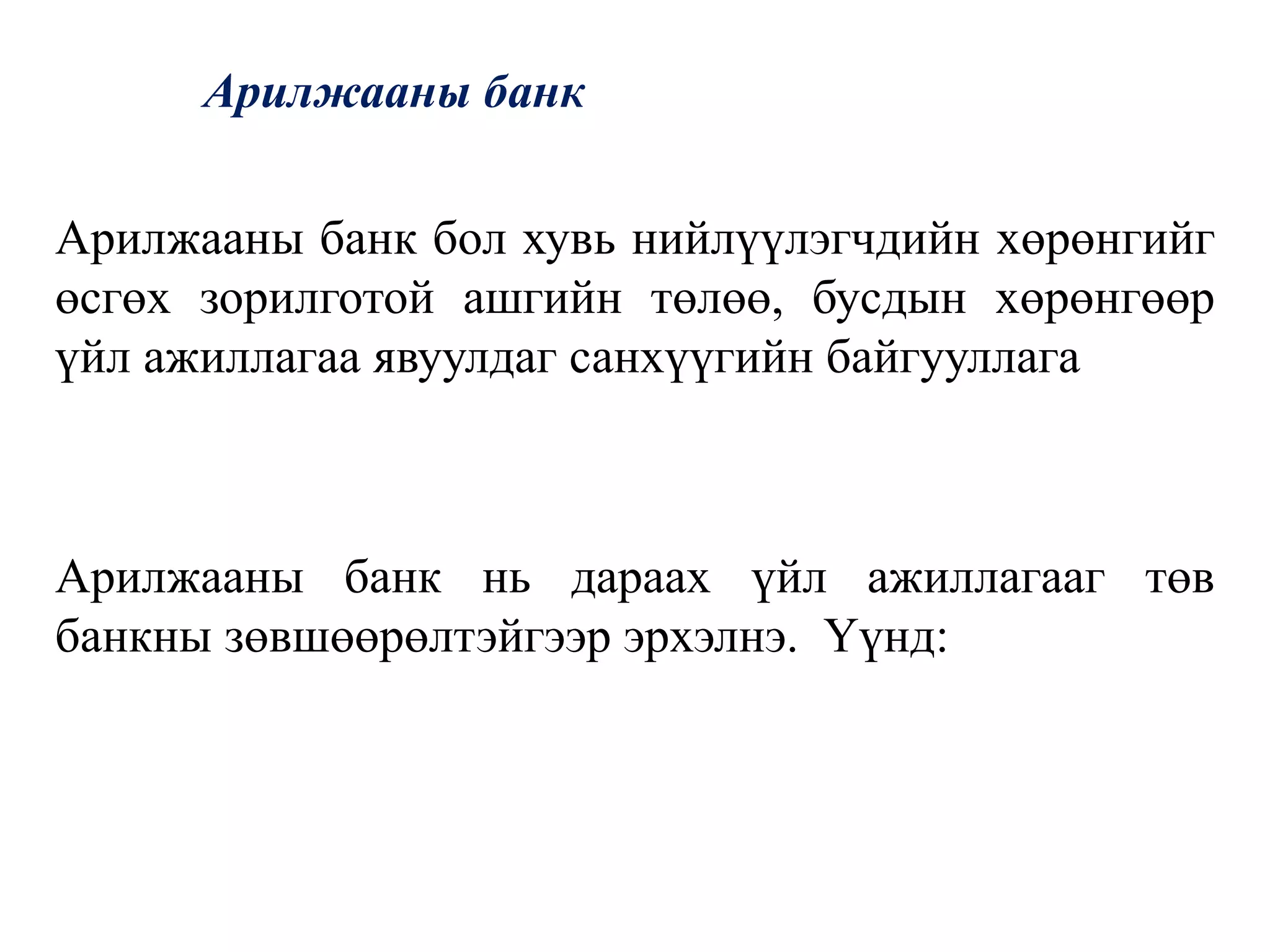 Арилжааны банк
Арилжааны банк бол хувь нийлүүлэгчдийн хөрөнгийг
өсгөх зорилготой ашгийн төлөө, бусдын хөрөнгөөр
үйл ажиллагаа явуулдаг санхүүгийн байгууллага
Арилжааны банк нь дараах үйл ажиллагааг төв
банкны зөвшөөрөлтэйгээр эрхэлнэ. Үүнд:
 
