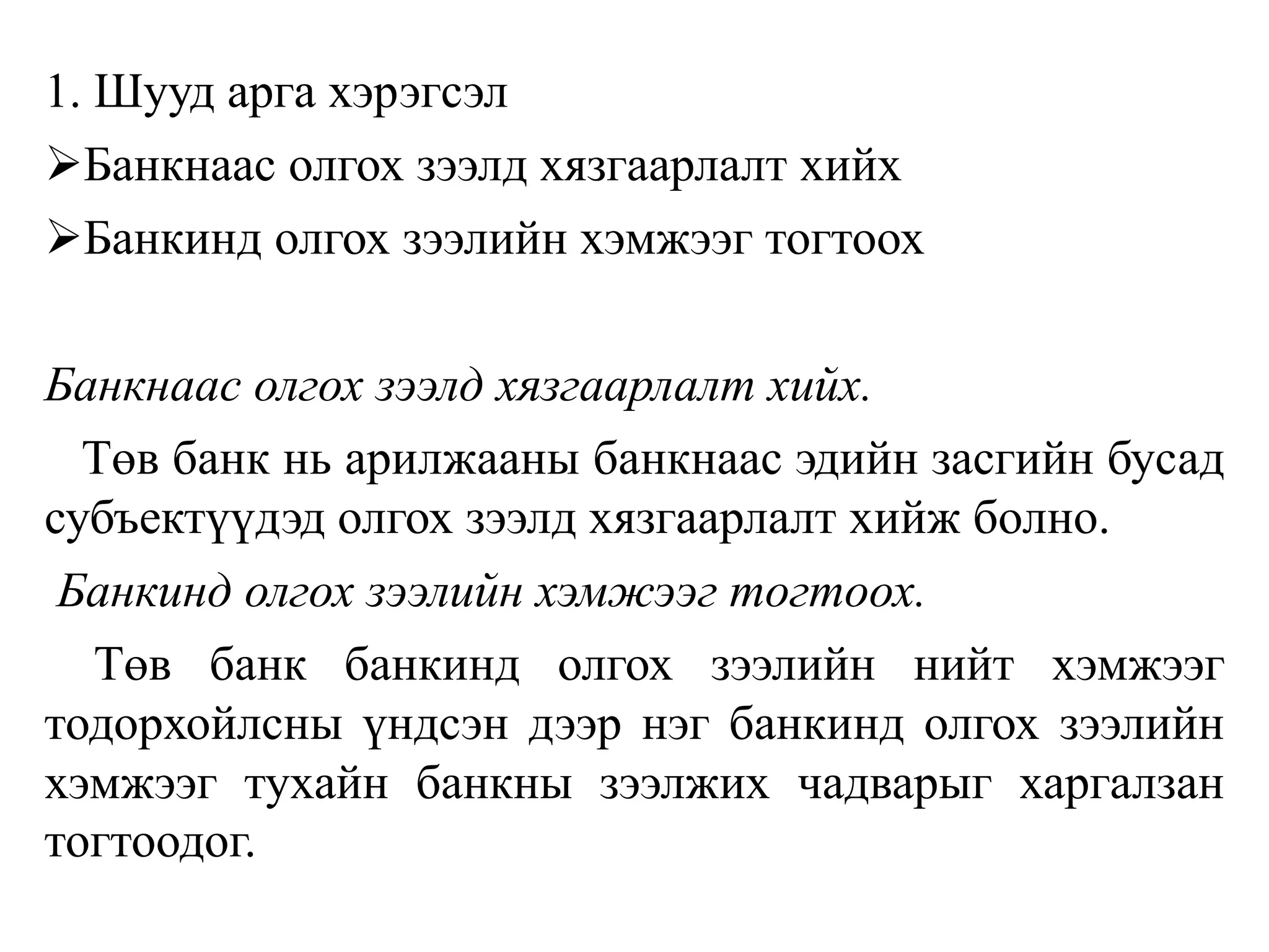 1. Шууд арга хэрэгсэл
Банкнаас олгох зээлд хязгаарлалт хийх
Банкинд олгох зээлийн хэмжээг тогтоох
Банкнаас олгох зээлд хязгаарлалт хийх.
Төв банк нь арилжааны банкнаас эдийн засгийн бусад
субъектүүдэд олгох зээлд хязгаарлалт хийж болно.
Банкинд олгох зээлийн хэмжээг тогтоох.
Төв банк банкинд олгох зээлийн нийт хэмжээг
тодорхойлсны үндсэн дээр нэг банкинд олгох зээлийн
хэмжээг тухайн банкны зээлжих чадварыг харгалзан
тогтоодог.
 