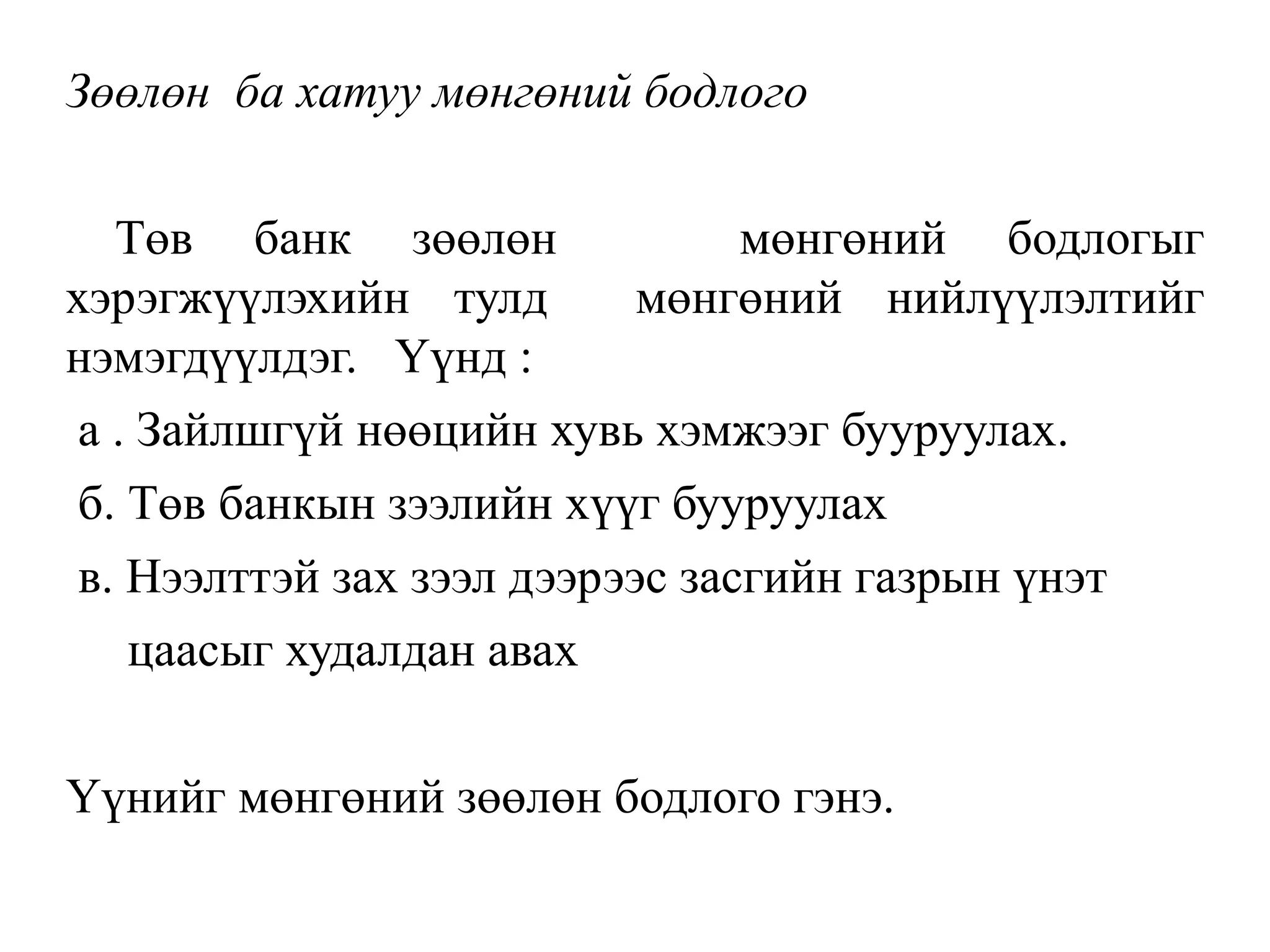 Зөөлөн ба хатуу мөнгөний бодлого
Төв банк зөөлөн мөнгөний бодлогыг
хэрэгжүүлэхийн тулд мөнгөний нийлүүлэлтийг
нэмэгдүүлдэг. Үүнд :
а . Зайлшгүй нөөцийн хувь хэмжээг бууруулах.
б. Төв банкын зээлийн хүүг бууруулах
в. Нээлттэй зах зээл дээрээс засгийн газрын үнэт
цаасыг худалдан авах
Үүнийг мөнгөний зөөлөн бодлого гэнэ.
 