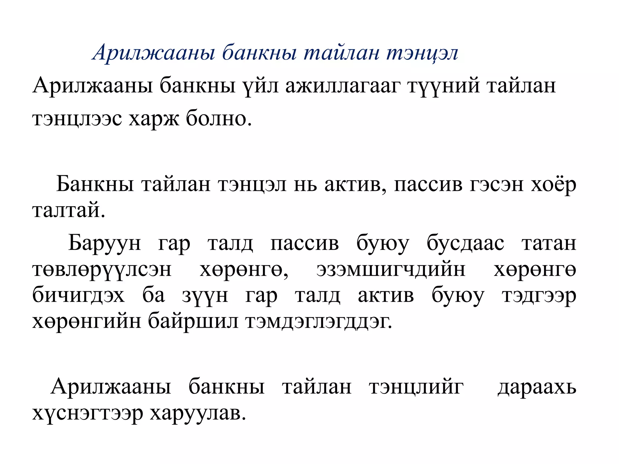 Арилжааны банкны тайлан тэнцэл
Арилжааны банкны үйл ажиллагааг түүний тайлан
тэнцлээс харж болно.
Банкны тайлан тэнцэл нь актив, пассив гэсэн хоёр
талтай.
Баруун гар талд пассив буюу бусдаас татан
төвлөрүүлсэн хөрөнгө, эзэмшигчдийн хөрөнгө
бичигдэх ба зүүн гар талд актив буюу тэдгээр
хөрөнгийн байршил тэмдэглэгддэг.
Арилжааны банкны тайлан тэнцлийг дараахь
хүснэгтээр харуулав.
 