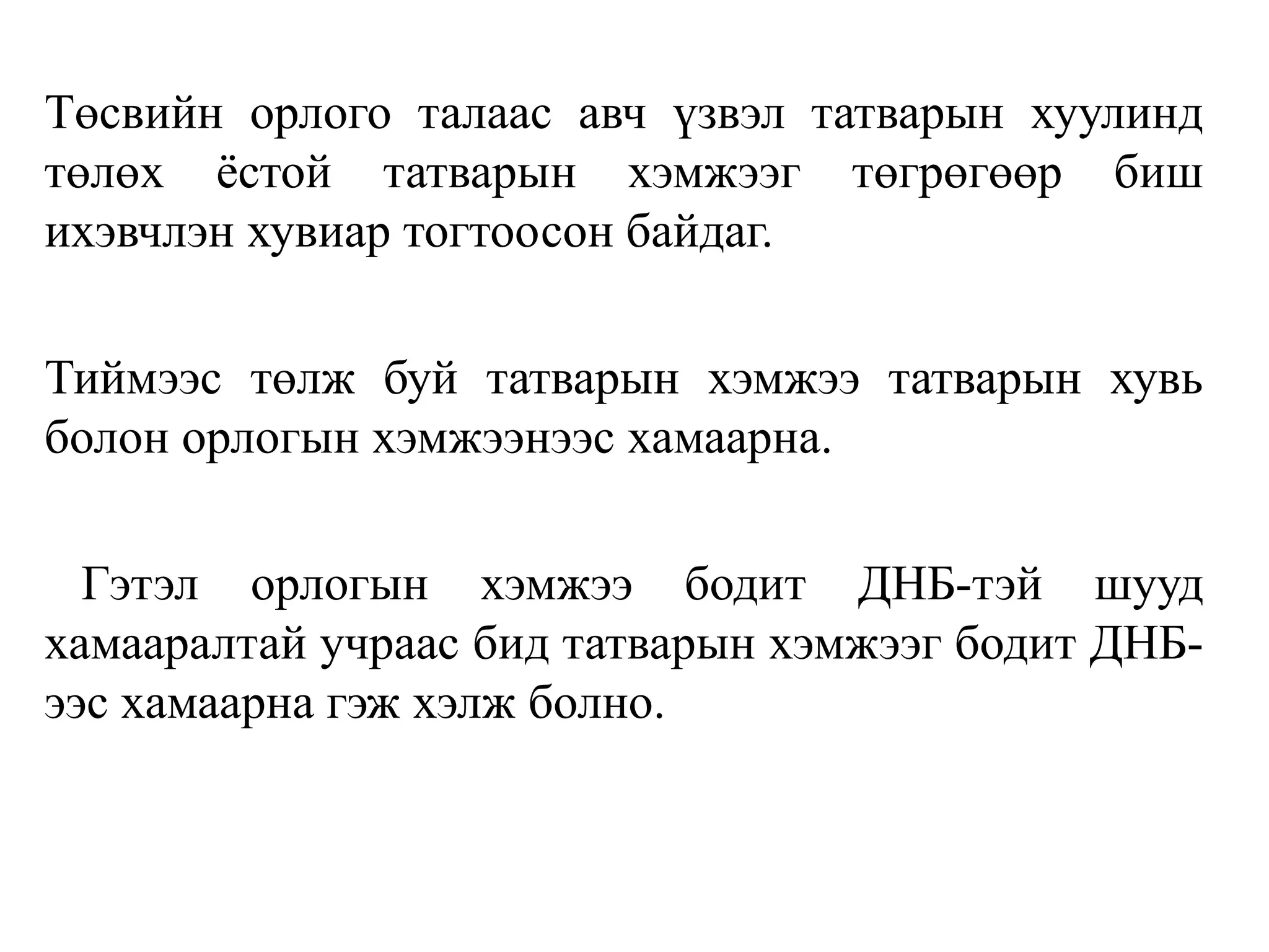 Төсвийн орлого талаас авч үзвэл татварын хуулинд
төлөх ёстой татварын хэмжээг төгрөгөөр биш
ихэвчлэн хувиар тогтоосон байдаг.
Тиймээс төлж буй татварын хэмжээ татварын хувь
болон орлогын хэмжээнээс хамаарна.
Гэтэл орлогын хэмжээ бодит ДНБ-тэй шууд
хамааралтай учраас бид татварын хэмжээг бодит ДНБ-
ээс хамаарна гэж хэлж болно.
 