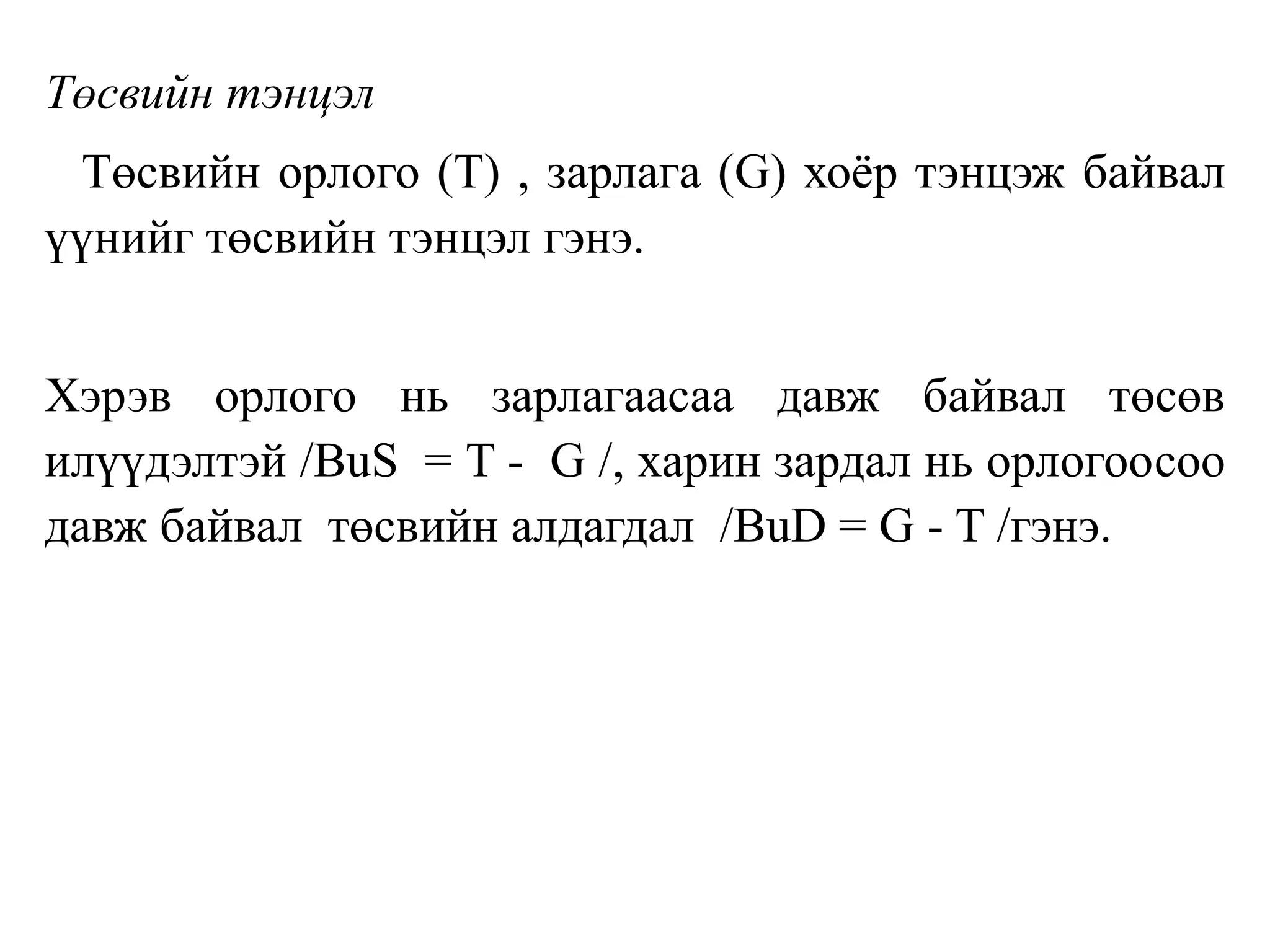Төсвийн тэнцэл
Төсвийн орлого (T) , зарлага (G) хоёр тэнцэж байвал
үүнийг төсвийн тэнцэл гэнэ.
Хэрэв орлого нь зарлагаасаа давж байвал төсөв
илүүдэлтэй /BuS = T - G /, харин зардал нь орлогоосоо
давж байвал төсвийн алдагдал /BuD = G - T /гэнэ.
 